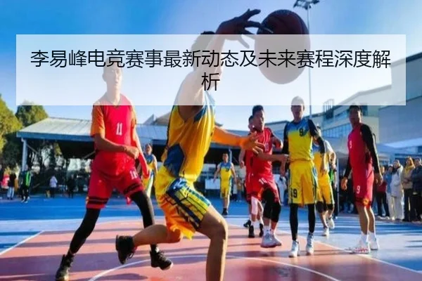 李易峰电竞赛事最新动态及未来赛程深度解析